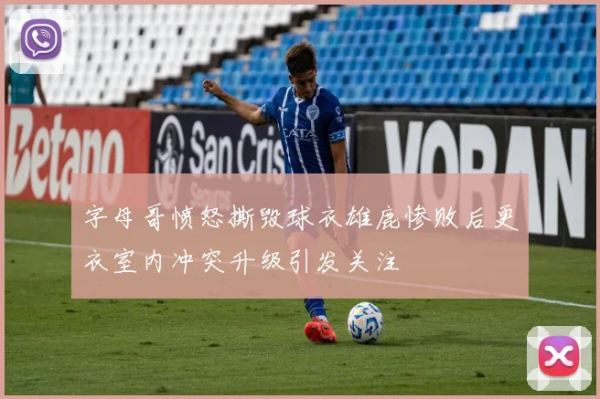 字母哥愤怒撕毁球衣雄鹿惨败后更衣室内冲突升级引发关注
