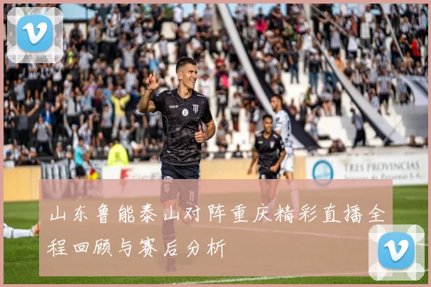 山东鲁能泰山对阵重庆精彩直播全程回顾与赛后分析