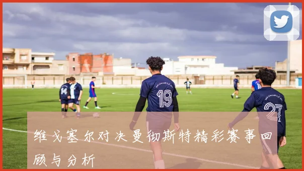 维戈塞尔对决曼彻斯特精彩赛事回顾与分析